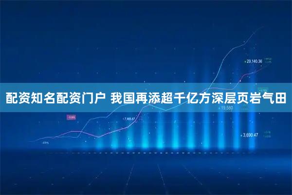 配资知名配资门户 我国再添超千亿方深层页岩气田
