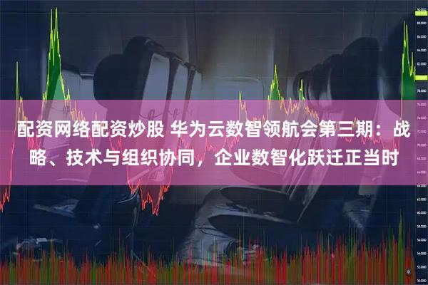 配资网络配资炒股 华为云数智领航会第三期：战略、技术与组织协同，企业数智化跃迁正当时