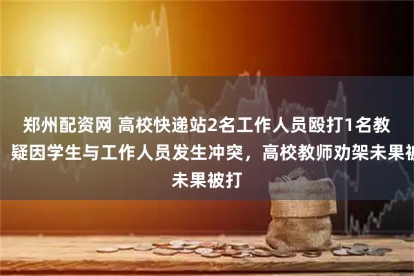 郑州配资网 高校快递站2名工作人员殴打1名教师，疑因学生与工作人员发生冲突，高校教师劝架未果被打