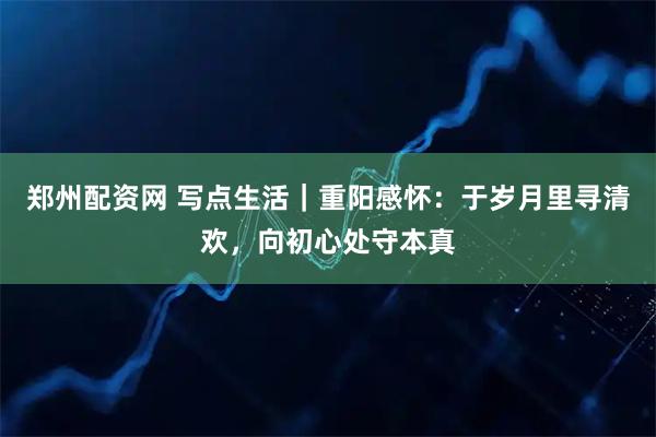 郑州配资网 写点生活｜重阳感怀：于岁月里寻清欢，向初心处守本真