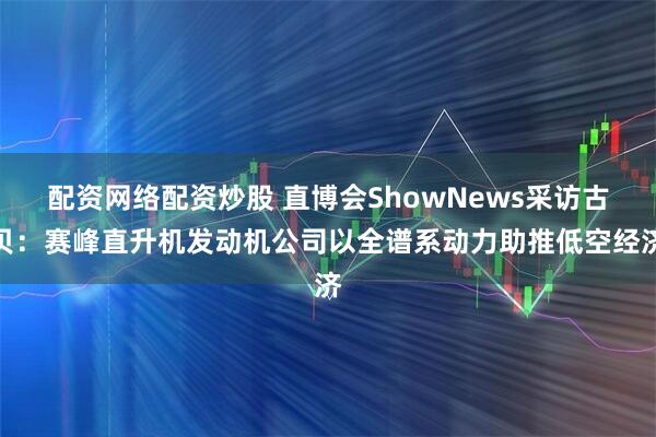配资网络配资炒股 直博会ShowNews采访古贝：赛峰直升机发动机公司以全谱系动力助推低空经济