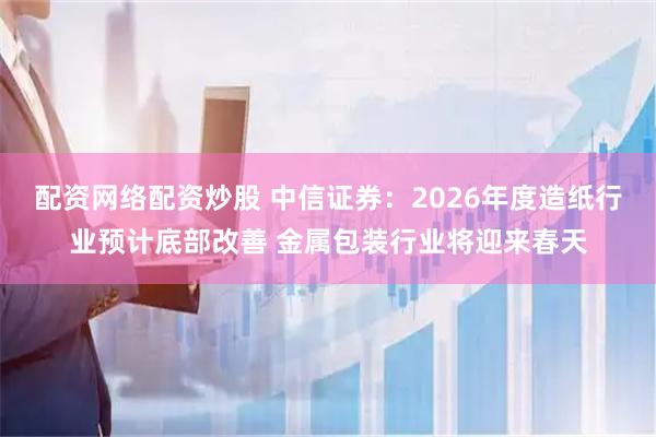配资网络配资炒股 中信证券：2026年度造纸行业预计底部改善 金属包装行业将迎来春天