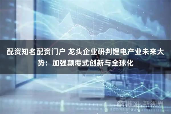 配资知名配资门户 龙头企业研判锂电产业未来大势：加强颠覆式创新与全球化