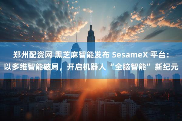 郑州配资网 黑芝麻智能发布 SesameX 平台：以多维智能破局，开启机器人 “全脑智能” 新纪元