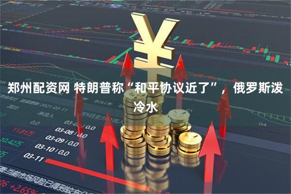 郑州配资网 特朗普称“和平协议近了”,俄罗斯泼冷水