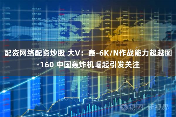 配资网络配资炒股 大V：轰-6K/N作战能力超越图-160 中国轰炸机崛起引发关注