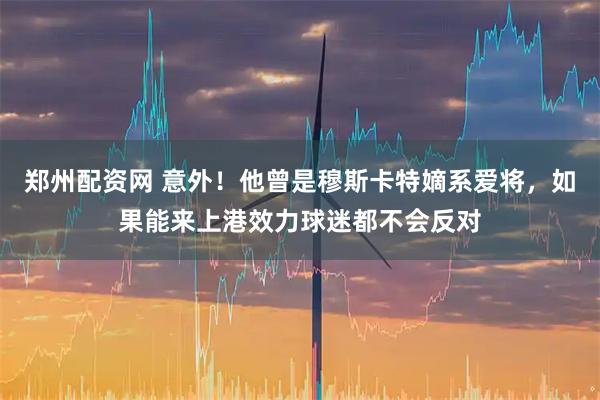 郑州配资网 意外!他曾是穆斯卡特嫡系爱将,如果能来上港效力球迷都不会反对