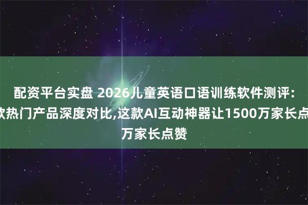 配资平台实盘 2026儿童英语口语训练软件测评:8款热门产品深度对比,这款AI互动神器让1500万家长点赞