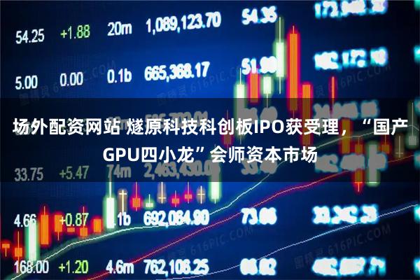 场外配资网站 燧原科技科创板IPO获受理，“国产GPU四小龙”会师资本市场