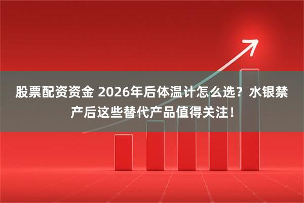 股票配资资金 2026年后体温计怎么选?水银禁产后这些替代产品值得关注!