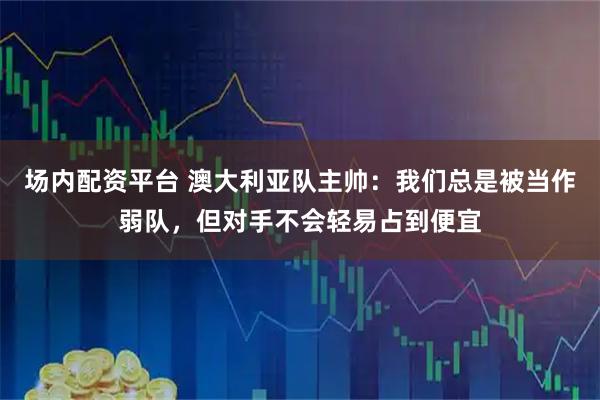 场内配资平台 澳大利亚队主帅：我们总是被当作弱队，但对手不会轻易占到便宜