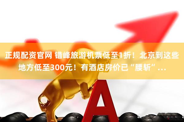 正规配资官网 错峰旅游机票低至1折！北京到这些地方低至300元！有酒店房价已“腰斩”…