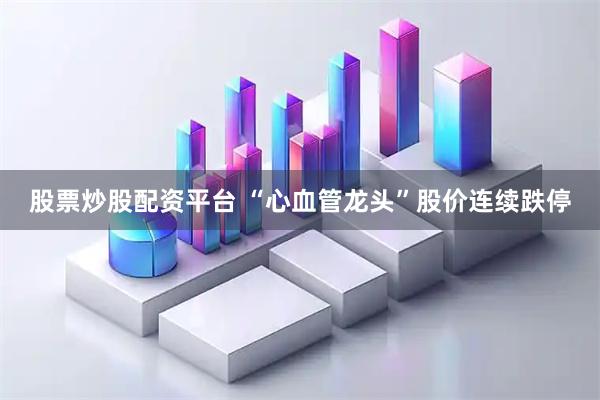 股票炒股配资平台 “心血管龙头”股价连续跌停