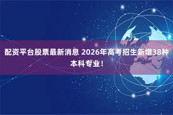配资平台股票最新消息 2026年高考招生新增38种本科专业！