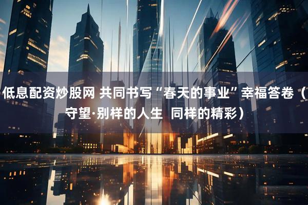 低息配资炒股网 共同书写“春天的事业”幸福答卷（守望·别样的人生  同样的精彩）