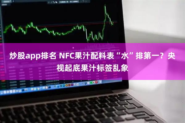 炒股app排名 NFC果汁配料表“水”排第一？央视起底果汁标签乱象