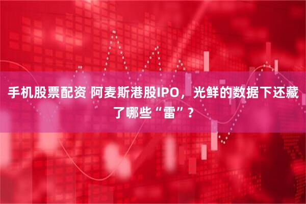 手机股票配资 阿麦斯港股IPO，光鲜的数据下还藏了哪些“雷”？