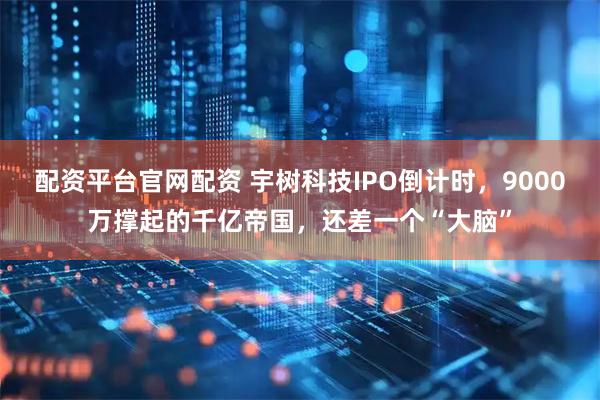 配资平台官网配资 宇树科技IPO倒计时，9000万撑起的千亿帝国，还差一个“大脑”