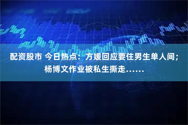 配资股市 今日热点：方媛回应要住男生单人间；杨博文作业被私生撕走……