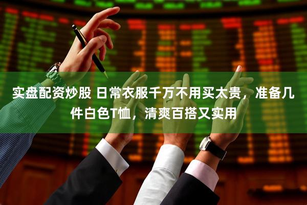 实盘配资炒股 日常衣服千万不用买太贵，准备几件白色T恤，清爽百搭又实用