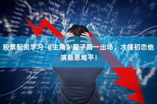 股票配资学习 《主角》翟子路一出场，才懂初恋他演最意难平！
