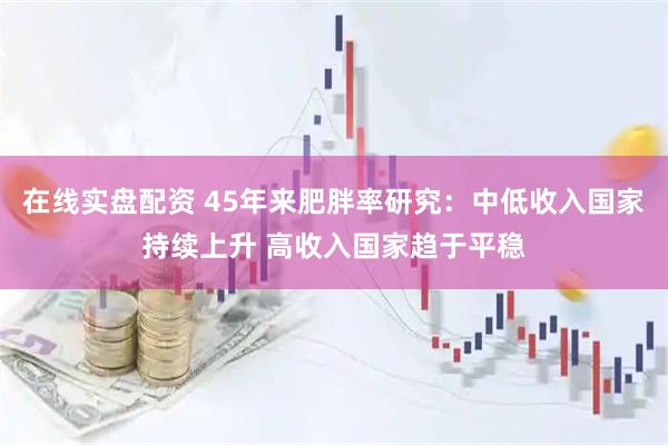 在线实盘配资 45年来肥胖率研究：中低收入国家持续上升 高收入国家趋于平稳