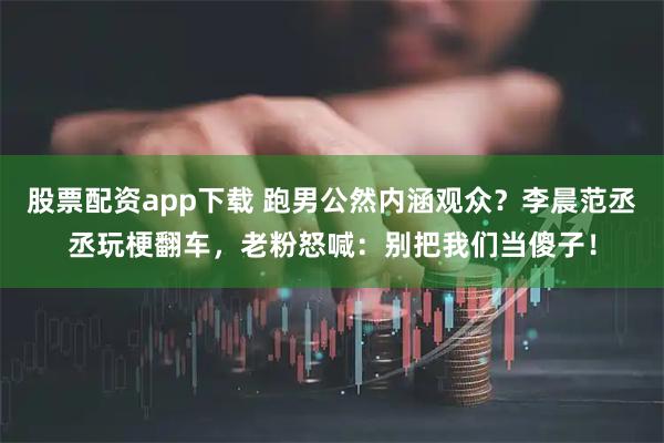 股票配资app下载 跑男公然内涵观众？李晨范丞丞玩梗翻车，老粉怒喊：别把我们当傻子！