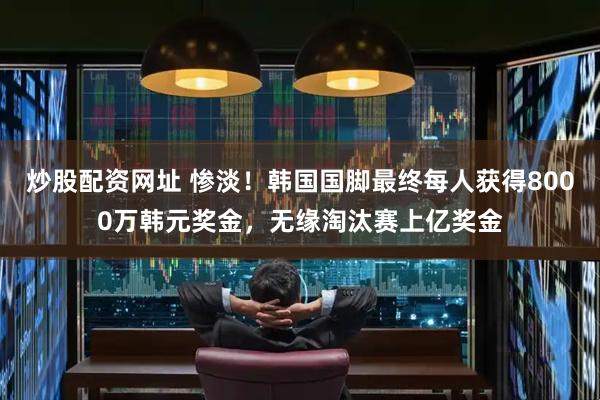 炒股配资网址 惨淡！韩国国脚最终每人获得8000万韩元奖金，无缘淘汰赛上亿奖金