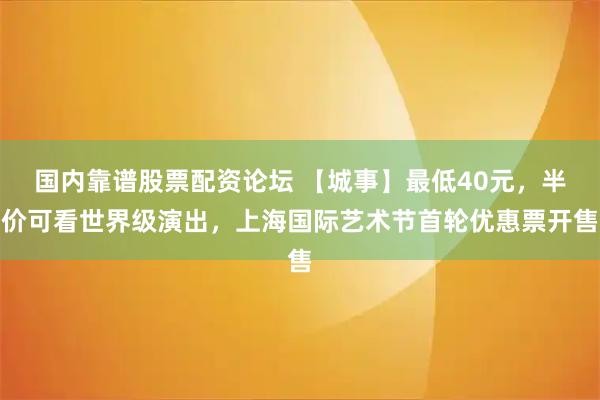 国内靠谱股票配资论坛 【城事】最低40元，半价可看世界级演出，上海国际艺术节首轮优惠票开售