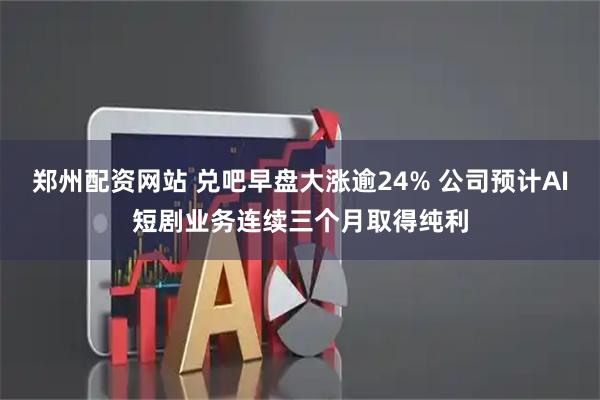 郑州配资网站 兑吧早盘大涨逾24% 公司预计AI短剧业务连续三个月取得纯利