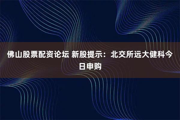 佛山股票配资论坛 新股提示：北交所远大健科今日申购